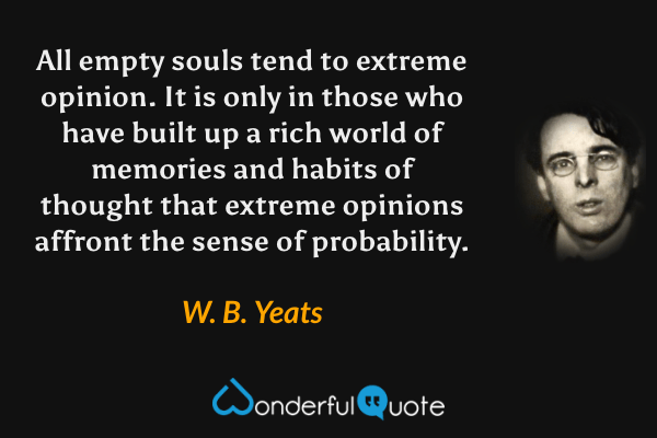 All empty souls tend to extreme opinion.  It is only in those who have built up a rich world of memories and habits of thought that extreme opinions affront the sense of probability. - W. B. Yeats quote.