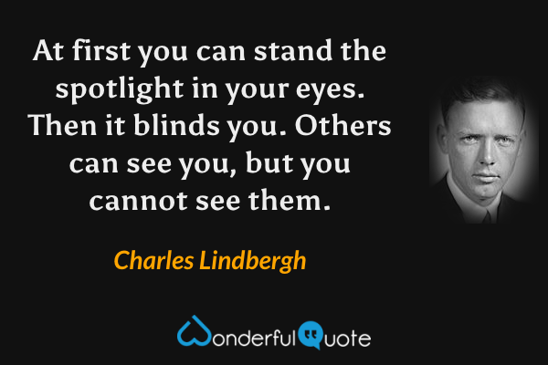 At first you can stand the spotlight in your eyes.  Then it blinds you.  Others can see you, but you cannot see them. - Charles Lindbergh quote.