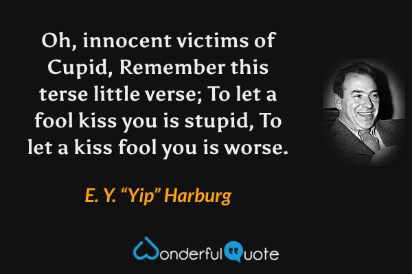 Oh, innocent victims of Cupid,
Remember this terse little verse;
To let a fool kiss you is stupid,
To let a kiss fool you is worse. - E. Y. “Yip” Harburg quote.