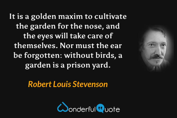 It is a golden maxim to cultivate the garden for the nose, and the eyes will take care of themselves.  Nor must the ear be forgotten: without birds, a garden is a prison yard. - Robert Louis Stevenson quote.
