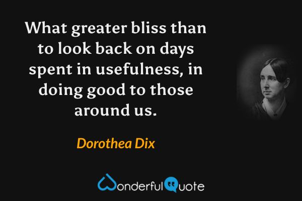 What greater bliss than to look back on days spent in usefulness, in doing good to those around us. - Dorothea Dix quote.