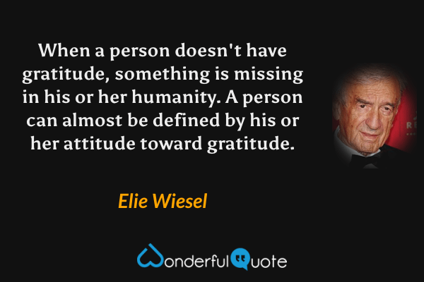 When a person doesn't have gratitude, something is missing in his or her humanity.  A person can almost be defined by his or her attitude toward gratitude. - Elie Wiesel quote.
