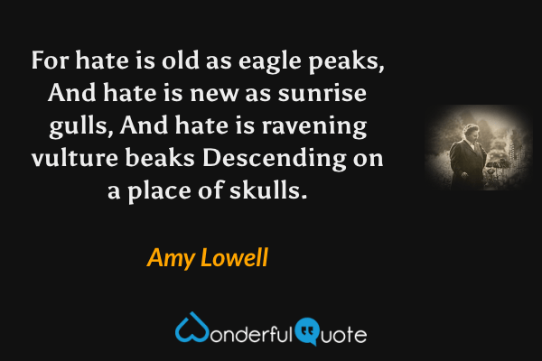 For hate is old as eagle peaks,
And hate is new as sunrise gulls,
And hate is ravening vulture beaks
Descending on a place of skulls. - Amy Lowell quote.