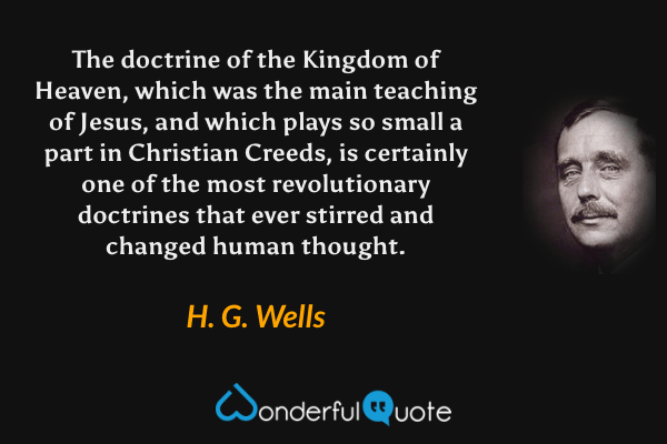 The doctrine of the Kingdom of Heaven, which was the main teaching of Jesus, and which plays so small a part in Christian Creeds, is certainly one of the most revolutionary doctrines that ever stirred and changed human thought. - H. G. Wells quote.