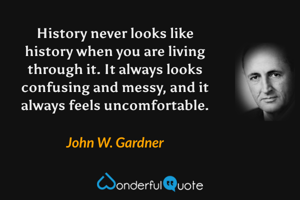 History never looks like history when you are living through it.  It always looks confusing and messy, and it always feels uncomfortable. - John W. Gardner quote.