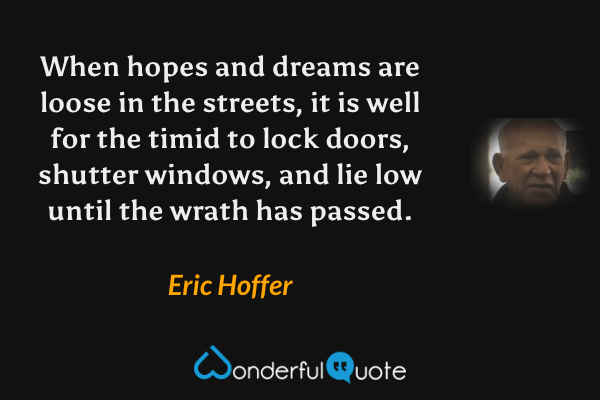 When hopes and dreams are loose in the streets, it is well for the timid to lock doors, shutter windows, and lie low until the wrath has passed. - Eric Hoffer quote.