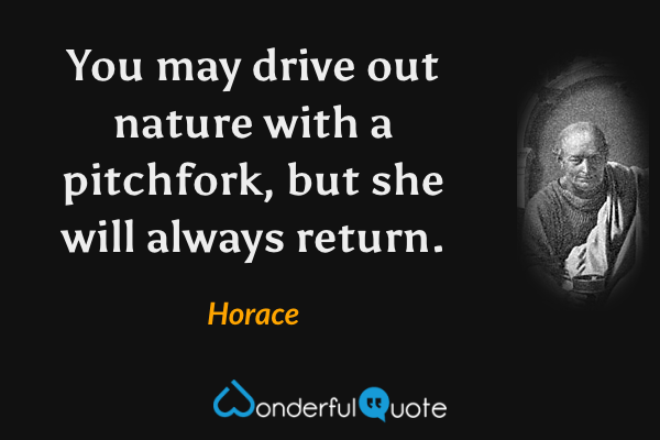 You may drive out nature with a pitchfork, but she will always return. - Horace quote.