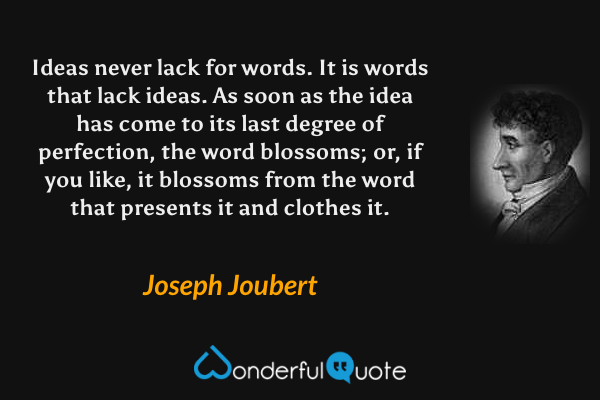 Ideas never lack for words.  It is words that lack ideas.  As soon as the idea has come to its last degree of perfection, the word blossoms; or, if you like, it blossoms from the word that presents it and clothes it. - Joseph Joubert quote.