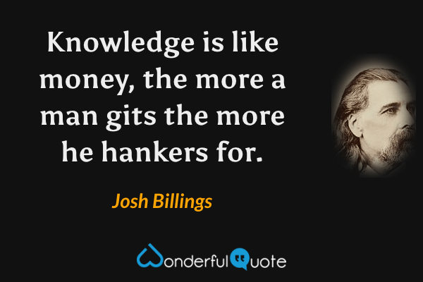 Knowledge is like money, the more a man gits the more he hankers for. - Josh Billings quote.