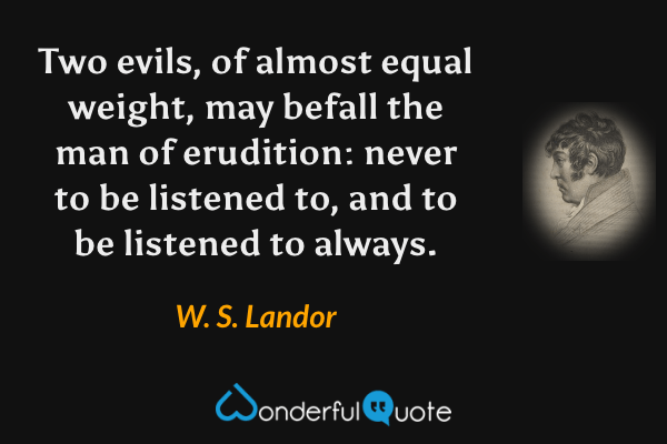 Two evils, of almost equal weight, may befall the man of erudition: never to be listened to, and to be listened to always. - W. S. Landor quote.