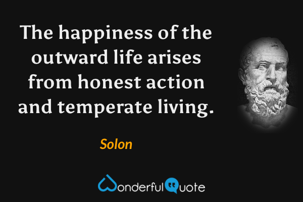 The happiness of the outward life arises from honest action and temperate living. - Solon quote.