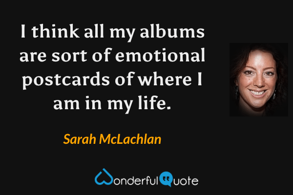 I think all my albums are sort of emotional postcards of where I am in my life. - Sarah McLachlan quote.
