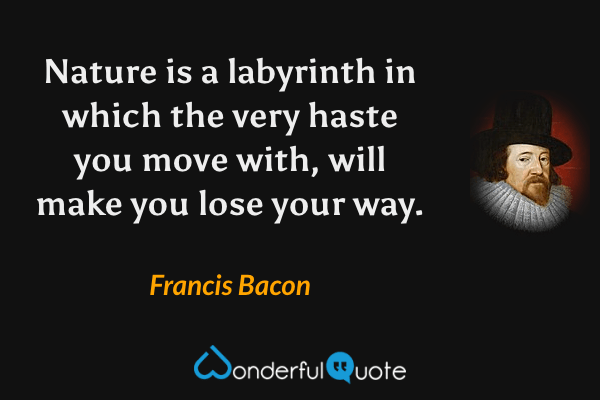 Nature is a labyrinth in which the very haste you move with, will make you lose your way. - Francis Bacon quote.