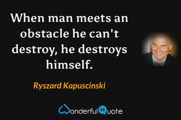 When man meets an obstacle he can't destroy, he destroys himself. - Ryszard Kapuscinski quote.