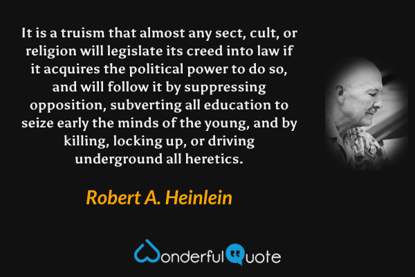 It is a truism that almost any sect, cult, or religion will legislate its creed into law if it acquires the political power to do so, and will follow it by suppressing opposition, subverting all education to seize early the minds of the young, and by killing, locking up, or driving underground all heretics. - Robert A. Heinlein quote.
