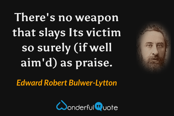 There's no weapon that slays
Its victim so surely (if well aim'd) as praise. - Edward Robert Bulwer-Lytton quote.