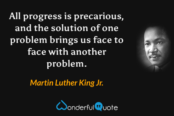 All progress is precarious, and the solution of one problem brings us face to face with another problem. - Martin Luther King Jr. quote.