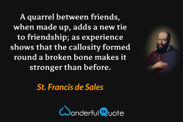 A quarrel between friends, when made up, adds a new tie to friendship; as experience shows that the callosity formed round a broken bone makes it stronger than before. - St. Francis de Sales quote.