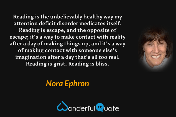 Reading is the unbelievably healthy way my attention deficit disorder medicates itself.  Reading is escape, and the opposite of escape; it's a way to make contact with reality after a day of making things up, and it's a way of making contact with someone else's imagination after a day that's all too real.  Reading is grist.  Reading is bliss. - Nora Ephron quote.