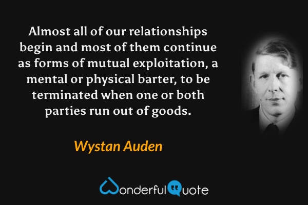 Almost all of our relationships begin and most of them continue as forms of mutual exploitation, a mental or physical barter, to be terminated when one or both parties run out of goods. - Wystan Auden quote.