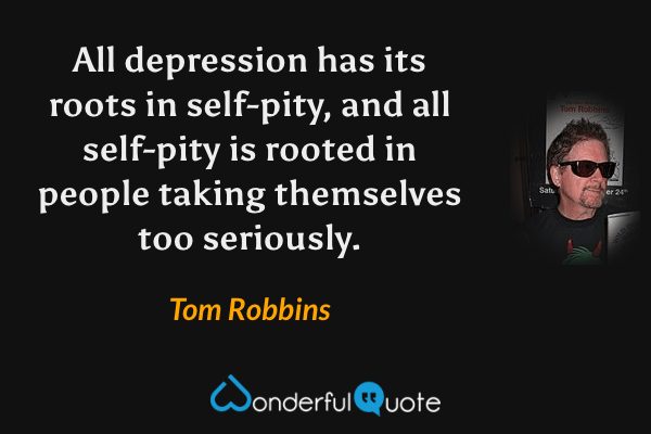 All depression has its roots in self-pity, and all self-pity is rooted in people taking themselves too seriously. - Tom Robbins quote.