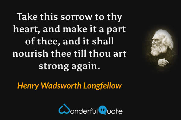Take this sorrow to thy heart, and make it a part of thee, and it shall nourish thee till thou art strong again. - Henry Wadsworth Longfellow quote.