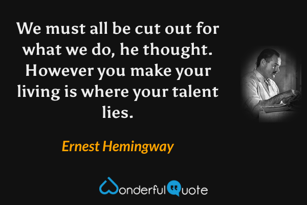 We must all be cut out for what we do, he thought.  However you make your living is where your talent lies. - Ernest Hemingway quote.