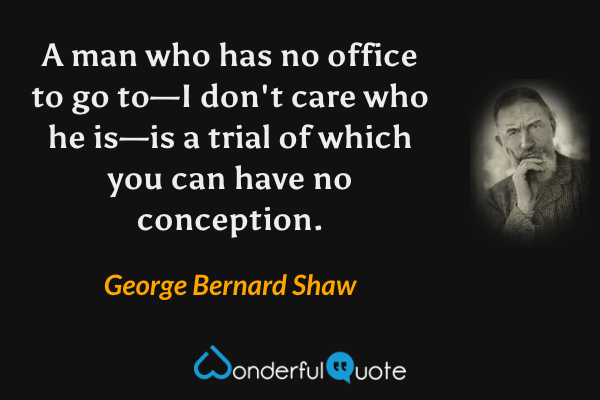 A man who has no office to go to—I don't care who he is—is a trial of which you can have no conception. - George Bernard Shaw quote.