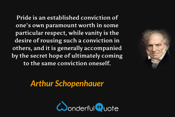 Pride is an established conviction of one's own paramount worth in some particular respect, while vanity is the desire of rousing such a conviction in others, and it is generally accompanied by the secret hope of ultimately coming to the same conviction oneself. - Arthur Schopenhauer quote.
