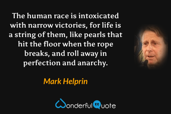 The human race is intoxicated with narrow victories, for life is a string of them, like pearls that hit the floor when the rope breaks, and roll away in perfection and anarchy. - Mark Helprin quote.