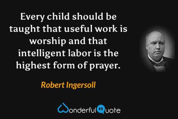 Every child should be taught that useful work is worship and that intelligent labor is the highest form of prayer. - Robert Ingersoll quote.
