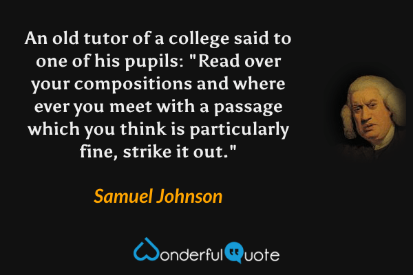 An old tutor of a college said to one of his pupils: "Read over your compositions and where ever you meet with a passage which you think is particularly fine, strike it out." - Samuel Johnson quote.