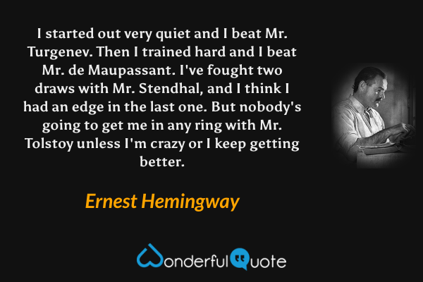 I started out very quiet and I beat Mr. Turgenev. Then I trained hard and I beat Mr. de Maupassant. I've fought two draws with Mr. Stendhal, and I think I had an edge in the last one. But nobody's going to get me in any ring with Mr. Tolstoy unless I'm crazy or I keep getting better. - Ernest Hemingway quote.