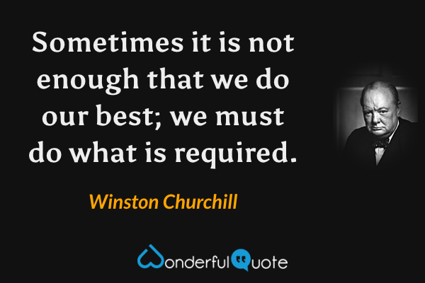 Sometimes it is not enough that we do our best; we must do what is required. - Winston Churchill quote.