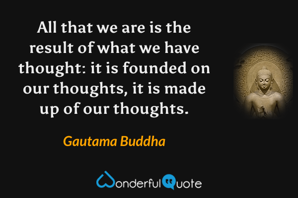 All that we are is the result of what we have thought: it is founded on our thoughts, it is made up of our thoughts. - Gautama Buddha quote.