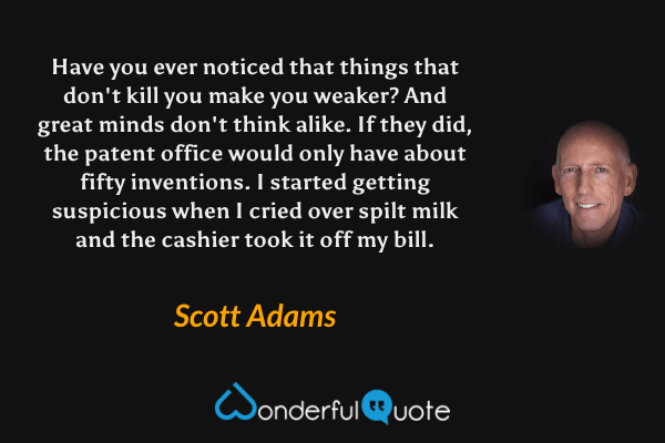 Have you ever noticed that things that don't kill you make you weaker? And great minds don't think alike. If they did, the patent office would only have about fifty inventions. I started getting suspicious when I cried over spilt milk and the cashier took it off my bill. - Scott Adams quote.