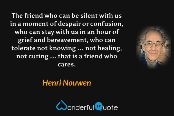 The friend who can be silent with us in a moment of despair or confusion, who can stay with us in an hour of grief and bereavement, who can tolerate not knowing ... not healing, not curing ... that is a friend who cares. - Henri Nouwen quote.