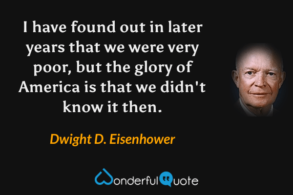 I have found out in later years that we were very poor, but the glory of America is that we didn't know it then. - Dwight D. Eisenhower quote.