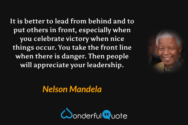 It is better to lead from behind and to put others in front, especially when you celebrate victory when nice things occur. You take the front line when there is danger. Then people will appreciate your leadership. - Nelson Mandela quote.