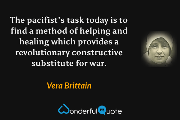 The pacifist's task today is to find a method of helping and healing which provides a revolutionary constructive substitute for war. - Vera Brittain quote.