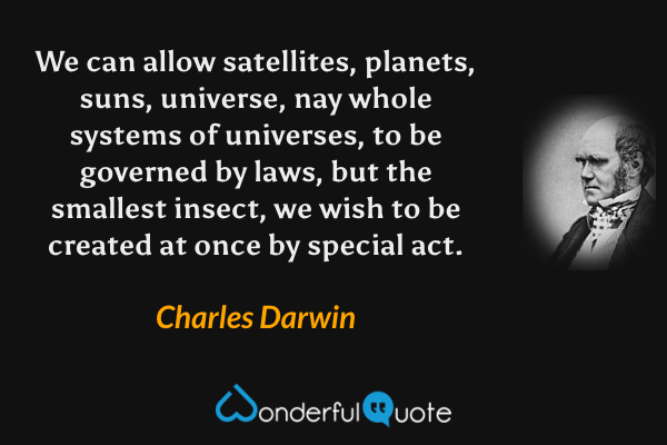 We can allow satellites, planets, suns, universe, nay whole systems of universes, to be governed by laws, but the smallest insect, we wish to be created at once by special act. - Charles Darwin quote.