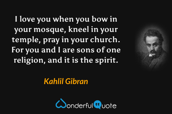 I love you when you bow in your mosque, kneel in your temple, pray in your church. For you and I are sons of one religion, and it is the spirit. - Kahlil Gibran quote.