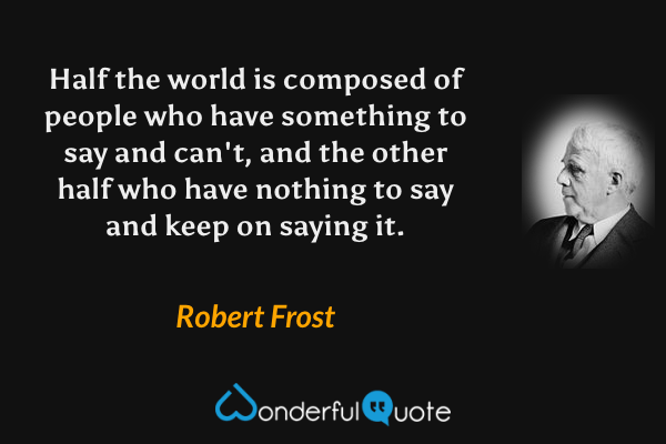 Half the world is composed of people who have something to say and can't, and the other half who have nothing to say and keep on saying it. - Robert Frost quote.