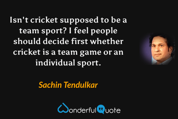 Isn't cricket supposed to be a team sport? I feel people should decide first whether cricket is a team game or an individual sport. - Sachin Tendulkar quote.