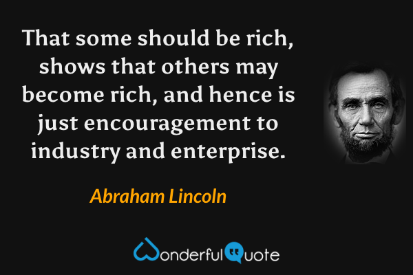 That some should be rich, shows that others may become rich, and hence is just encouragement to industry and enterprise. - Abraham Lincoln quote.