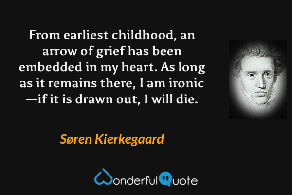 From earliest childhood, an arrow of grief has been embedded in my heart. As long as it remains there, I am ironic—if it is drawn out, I will die. - Søren Kierkegaard quote.