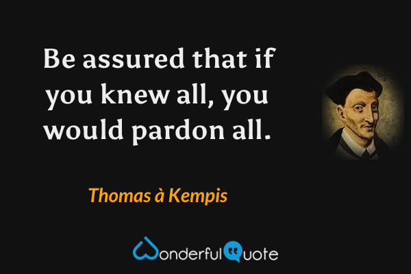 Be assured that if you knew all, you would pardon all. - Thomas à Kempis quote.