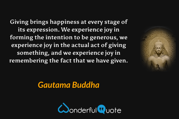 Giving brings happiness at every stage of its expression. We experience joy in forming the intention to be generous, we experience joy in the actual act of giving something, and we experience joy in remembering the fact that we have given. - Gautama Buddha quote.