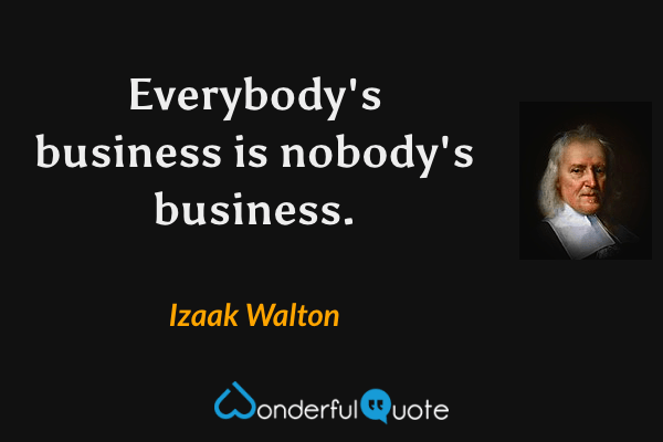 Everybody's business is nobody's business. - Izaak Walton quote.