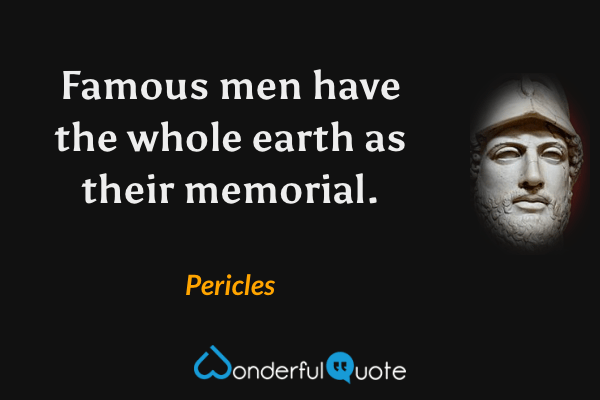 Famous men have the whole earth as their memorial. - Pericles quote.